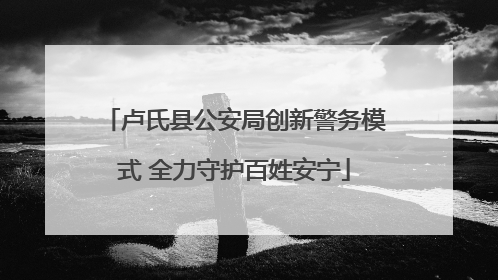 卢氏县公安局创新警务模式 全力守护百姓安宁