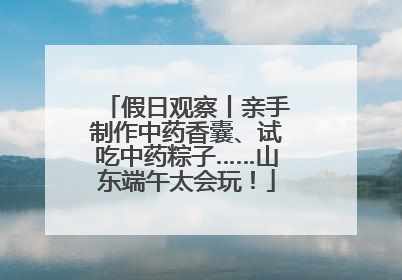 假日观察丨亲手制作中药香囊、试吃中药粽子……山东端午太会玩！