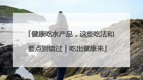 健康吃水产品，这些吃法和要点别错过｜吃出健康来