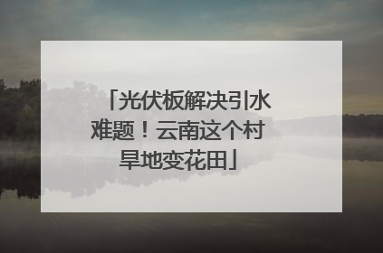 光伏板解决引水难题！云南这个村旱地变花田