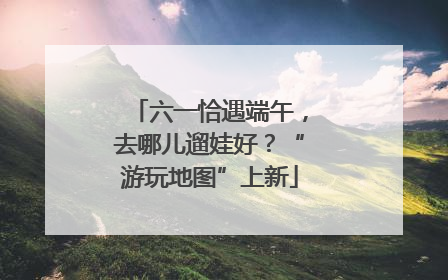 六一恰遇端午，去哪儿遛娃好？“游玩地图”上新