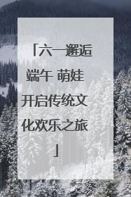 六一邂逅端午 萌娃开启传统文化欢乐之旅