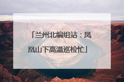 兰州北编组站：凤凰山下高温巡检忙