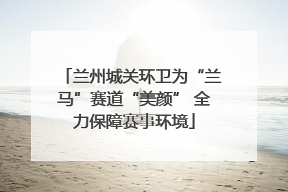 兰州城关环卫为“兰马”赛道“美颜” 全力保障赛事环境