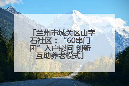 兰州市城关区山字石社区：“60串门团”入户慰问 创新互助养老模式
