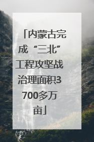 内蒙古完成“三北”工程攻坚战治理面积3700多万亩