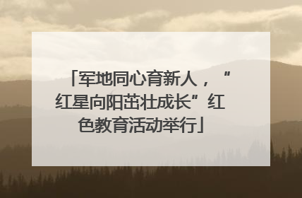 军地同心育新人，“红星向阳茁壮成长”红色教育活动举行