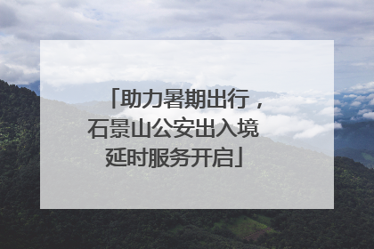 助力暑期出行，石景山公安出入境延时服务开启