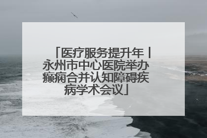 医疗服务提升年丨永州市中心医院举办癫痫合并认知障碍疾病学术会议