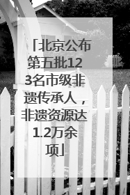 北京公布第五批123名市级非遗传承人，非遗资源达1.2万余项