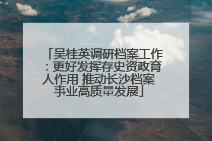 吴桂英调研档案工作：更好发挥存史资政育人作用 推动长沙档案事业高质量发展