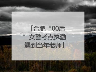 合肥“00后”女警考点执勤遇到当年老师