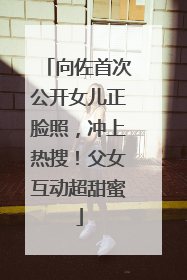 向佐首次公开女儿正脸照，冲上热搜！父女互动超甜蜜