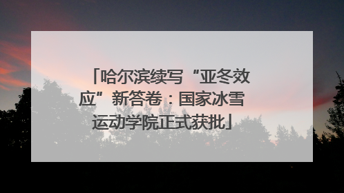 哈尔滨续写“亚冬效应”新答卷：国家冰雪运动学院正式获批