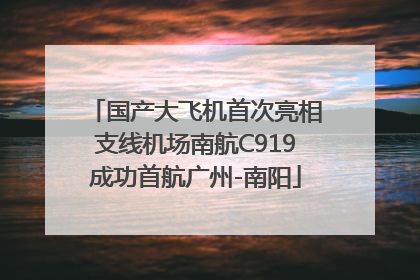 国产大飞机首次亮相支线机场南航C919成功首航广州-南阳