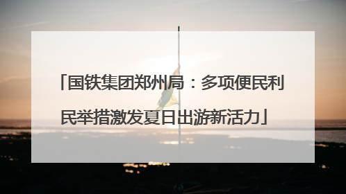 国铁集团郑州局：多项便民利民举措激发夏日出游新活力