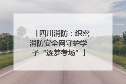 四川消防：织密消防安全网守护学子“逐梦考场”