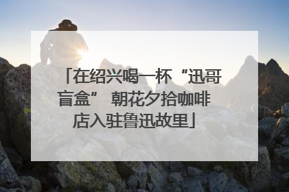 在绍兴喝一杯“迅哥盲盒” 朝花夕拾咖啡店入驻鲁迅故里