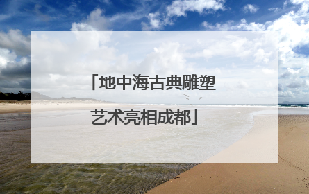 地中海古典雕塑艺术亮相成都