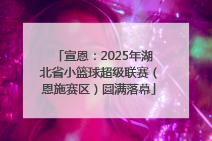 宣恩：2025年湖北省小篮球超级联赛（恩施赛区）圆满落幕