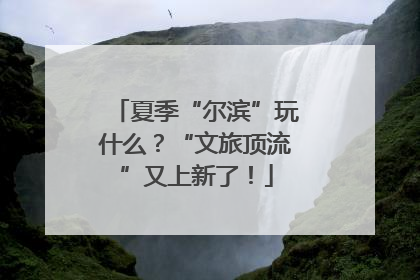 夏季“尔滨”玩什么？“文旅顶流”又上新了！