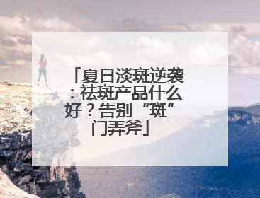 夏日淡斑逆袭：祛斑产品什么好？告别“斑”门弄斧