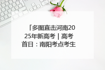 多图直击河南2025年新高考｜高考首日：南阳考点考生信心满满迎战