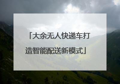 大余无人快递车打造智能配送新模式