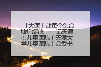 大医丨让每个生命灿烂绽放——记天津市儿童医院（天津大学儿童医院）党委书记、院长刘薇