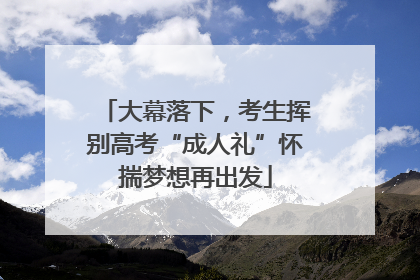 大幕落下，考生挥别高考“成人礼”怀揣梦想再出发
