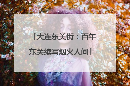 大连东关街：百年东关续写烟火人间