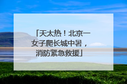 天太热！北京一女子爬长城中暑，消防紧急救援