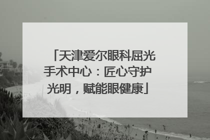 天津爱尔眼科屈光手术中心：匠心守护光明，赋能眼健康
