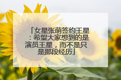 女星张萌签约王星：希望大家想到的是演员王星，而不是只是那段经历