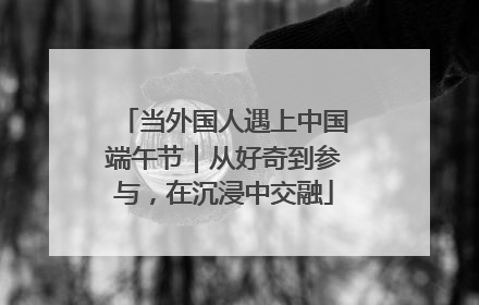 当外国人遇上中国端午节｜从好奇到参与，在沉浸中交融