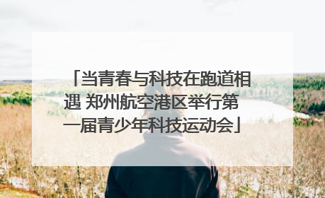 当青春与科技在跑道相遇 郑州航空港区举行第一届青少年科技运动会