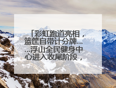 彩虹跑道亮相，篮筐自带计分牌……浮山全民健身中心进入收尾阶段，预计6月30日试运营