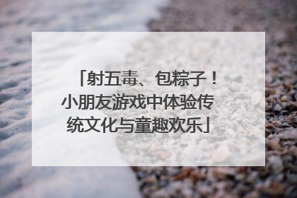 射五毒、包粽子！小朋友游戏中体验传统文化与童趣欢乐