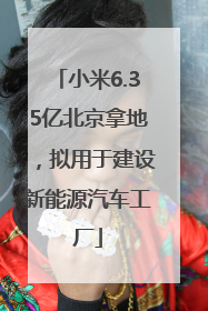 小米6.35亿北京拿地，拟用于建设新能源汽车工厂