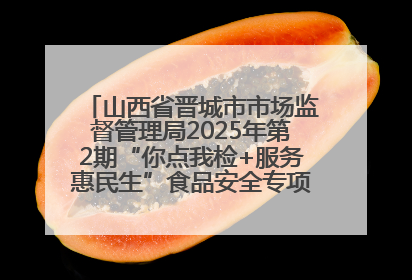 山西省晋城市市场监督管理局2025年第2期“你点我检+服务惠民生”食品安全专项监督抽检信息通告
