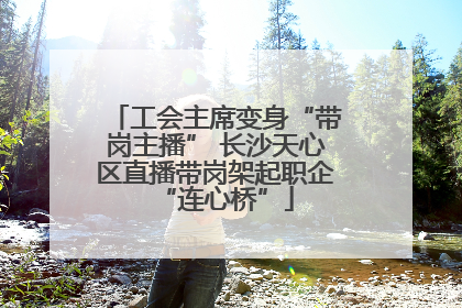 工会主席变身“带岗主播” 长沙天心区直播带岗架起职企“连心桥”