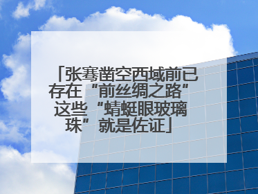 张骞凿空西域前已存在“前丝绸之路” 这些“蜻蜓眼玻璃珠”就是佐证