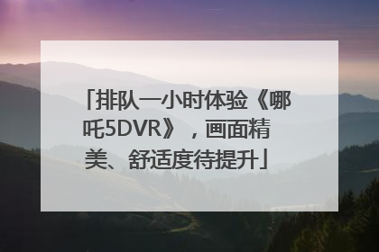 排队一小时体验《哪吒5DVR》，画面精美、舒适度待提升