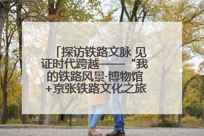 探访铁路文脉 见证时代跨越——“我的铁路风景·博物馆+京张铁路文化之旅”活动在京启动