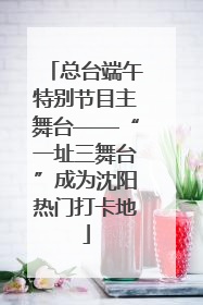 总台端午特别节目主舞台——“一址三舞台”成为沈阳热门打卡地