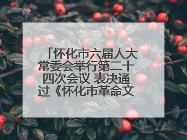 怀化市六届人大常委会举行第二十四次会议 表决通过《怀化市革命文物保护利用若干规定》