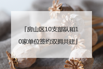房山区10支部队和10家单位签约双拥共建