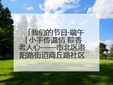 我们的节日·端午│小手传温情 粽香老人心——市北区洛阳路街道商丘路社区携手共建单位开展端午主题活动