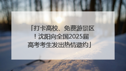 打卡高校、免费游景区！沈阳向全国2025届高考考生发出热情邀约