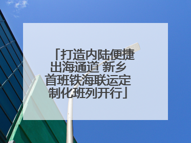 打造内陆便捷出海通道 新乡首班铁海联运定制化班列开行